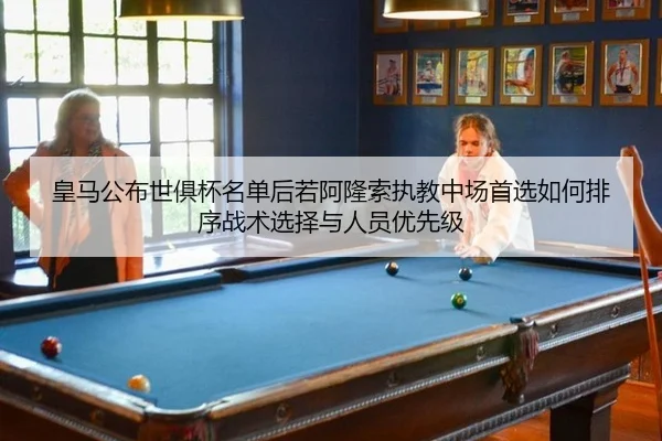 皇马公布世俱杯名单后若阿隆索执教中场首选如何排序战术选择与人员优先级