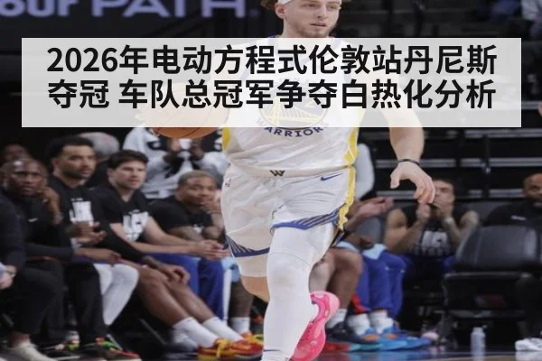 2026年电动方程式伦敦站丹尼斯夺冠 车队总冠军争夺白热化分析