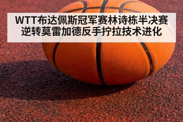 WTT布达佩斯冠军赛林诗栋半决赛逆转莫雷加德反手拧拉技术进化