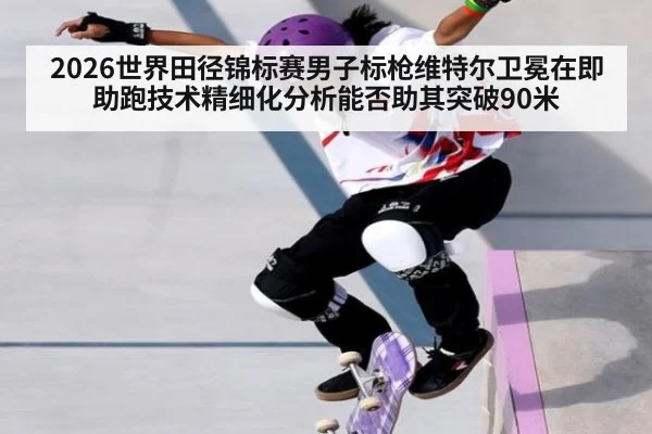 2026世界田径锦标赛男子标枪维特尔卫冕在即 助跑技术精细化分析能否助其突破90米