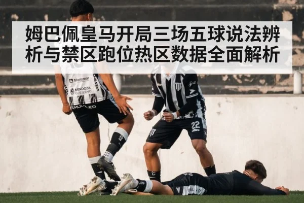 姆巴佩皇马开局三场五球说法辨析与禁区跑位热区数据全面解析